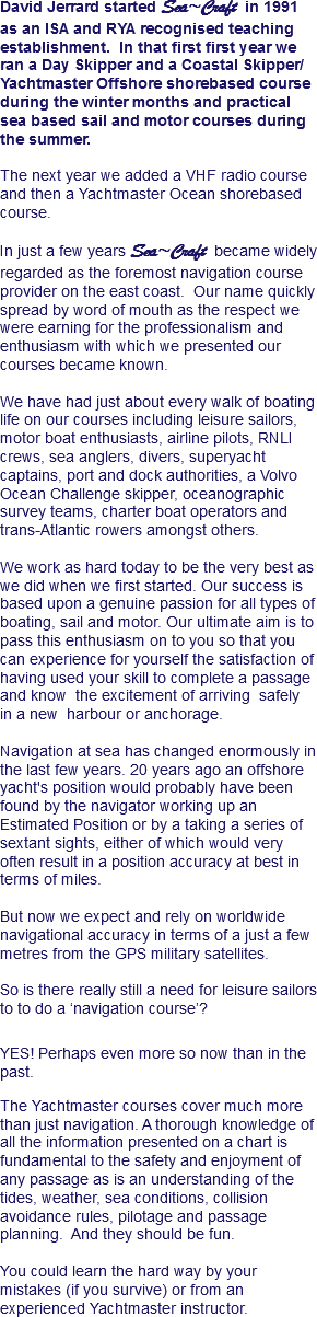 David Jerrard started Sea~Craft in 1991 as an ISA and RYA recognised teaching establishment. In that first first year we ran a Day Skipper and a Coastal Skipper/Yachtmaster Offshore shorebased course during the winter months and practical sea based sail and motor courses during the summer. The next year we added a VHF radio course and then a Yachtmaster Ocean shorebased course. In just a few years Sea~Craft became widely regarded as the foremost navigation course provider on the east coast. Our name quickly spread by word of mouth as the respect we were earning for the professionalism and enthusiasm with which we presented our courses became known. We have had just about every walk of boating life on our courses including leisure sailors, motor boat enthusiasts, airline pilots, RNLI crews, sea anglers, divers, superyacht captains, port and dock authorities, a Volvo Ocean Challenge skipper, oceanographic survey teams, charter boat operators and trans-Atlantic rowers amongst others. We work as hard today to be the very best as we did when we first started. Our success is based upon a genuine passion for all types of boating, sail and motor. Our ultimate aim is to pass this enthusiasm on to you so that you can experience for yourself the satisfaction of having used your skill to complete a passage and know the excitement of arriving safely
in a new harbour or anchorage. Navigation at sea has changed enormously in the last few years. 20 years ago an offshore yacht's position would probably have been found by the navigator working up an Estimated Position or by a taking a series of sextant sights, either of which would very often result in a position accuracy at best in terms of miles. But now we expect and rely on worldwide navigational accuracy in terms of a just a few metres from the GPS military satellites. So is there really still a need for leisure sailors to to do a ‘navigation course’? YES! Perhaps even more so now than in the past. The Yachtmaster courses cover much more than just navigation. A thorough knowledge of all the information presented on a chart is fundamental to the safety and enjoyment of any passage as is an understanding of the tides, weather, sea conditions, collision avoidance rules, pilotage and passage planning. And they should be fun. You could learn the hard way by your mistakes (if you survive) or from an experienced Yachtmaster instructor.
