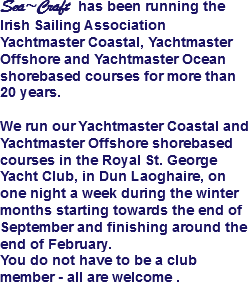 Sea~Craft has been running the Irish Sailing Association Yachtmaster Coastal, Yachtmaster Offshore and Yachtmaster Ocean shorebased courses for more than 20 years. We run our Yachtmaster Coastal and Yachtmaster Offshore shorebased courses in the Royal St. George Yacht Club, in Dun Laoghaire, on one night a week during the winter months starting towards the end of September and finishing around the end of February. You do not have to be a club member - all are welcome .