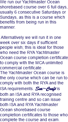 We run our Yachtmaster Ocean shorebased course over 6 full days, usually 6 consecutive Saturdays or Sundays, as this is a course which benefits from being run in this manner. Alternatively we will run it in one week over six days if sufficient people wish; this is ideal for those who need the RYA Yachtmaster Ocean course completion certificate to comply with the MCA unlimited commercial certificate . The Yachtmaster Ocean course is the only course which can be run to comply with both the RYA and the ISA requirements. Sea~Craft is both an ISA and RYA recognised training centre and so can issue both ISA and RYA Yachtmaster Ocean shorebased course completion certificates to those who complete the course and exam.